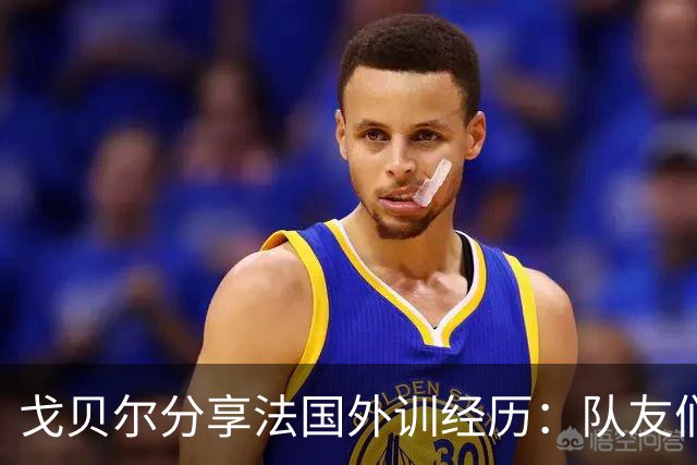 戈贝尔分享法国外训经历：队友们愿意牺牲时间让我感到欣慰